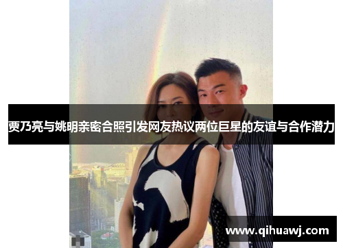 贾乃亮与姚明亲密合照引发网友热议两位巨星的友谊与合作潜力
