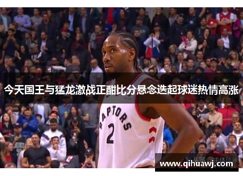 今天国王与猛龙激战正酣比分悬念迭起球迷热情高涨